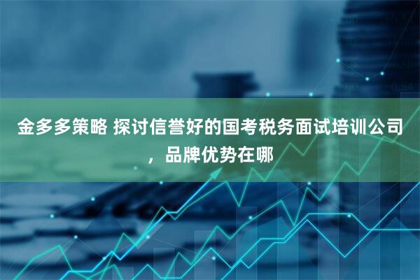 金多多策略 探讨信誉好的国考税务面试培训公司，品牌优势在哪
