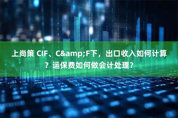 上尚策 CIF、C&F下，出口收入如何计算？运保费如何做会计处理？