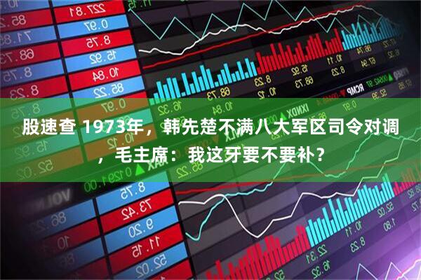 股速查 1973年，韩先楚不满八大军区司令对调，毛主席：我这牙要不要补？