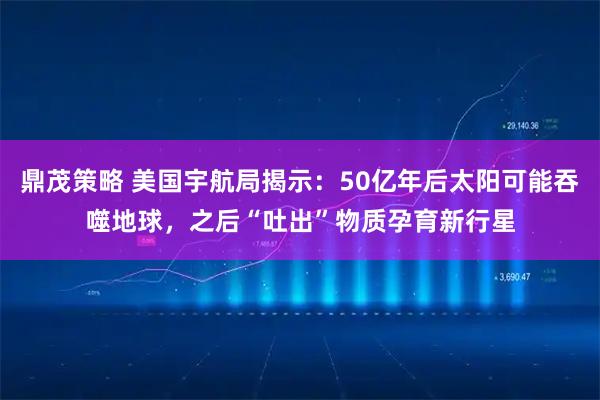 鼎茂策略 美国宇航局揭示：50亿年后太阳可能吞噬地球，之后“吐出”物质孕育新行星