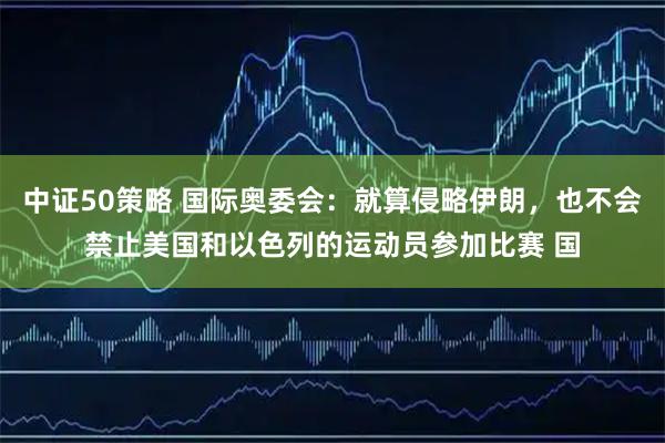 中证50策略 国际奥委会：就算侵略伊朗，也不会禁止美国和以色列的运动员参加比赛 国