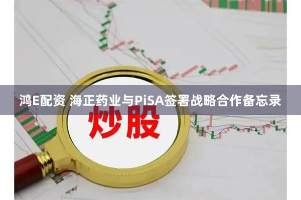 鸿E配资 海正药业与PiSA签署战略合作备忘录