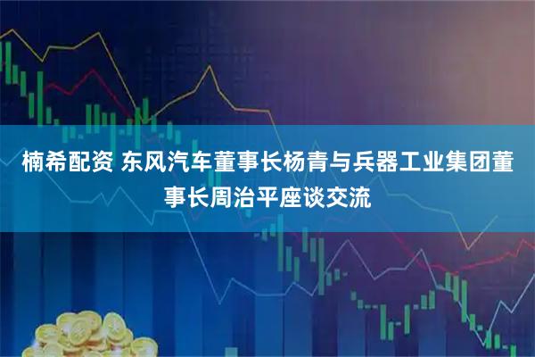 楠希配资 东风汽车董事长杨青与兵器工业集团董事长周治平座谈交流