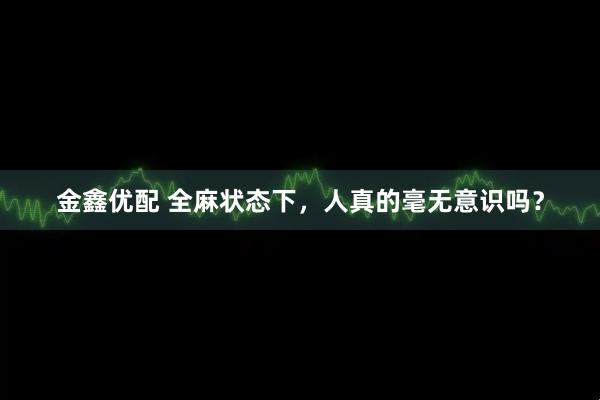 金鑫优配 全麻状态下,人真的毫无意识吗?