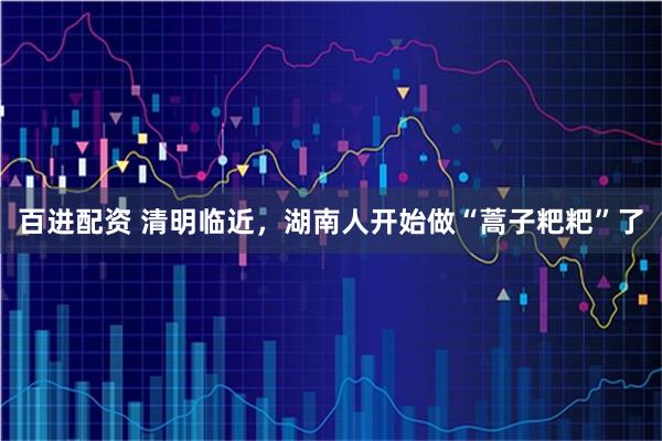 百进配资 清明临近，湖南人开始做“蒿子粑粑”了