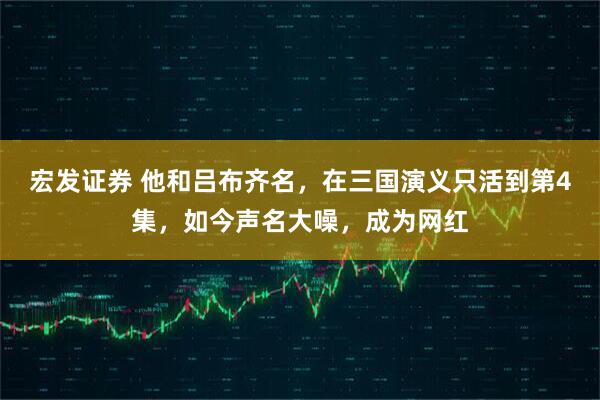 宏发证券 他和吕布齐名，在三国演义只活到第4集，如今声名大噪，成为网红