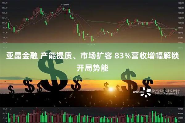 亚晶金融 产能提质、市场扩容 83%营收增幅解锁开局势能