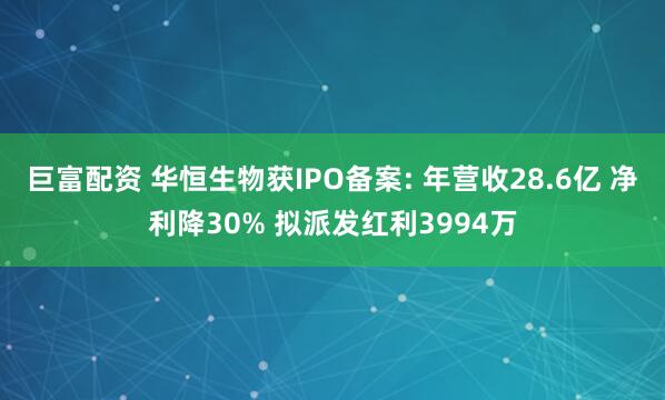巨富配资 华恒生物获IPO备案: 年营收28.6亿 净利降30% 拟派发红利3994万