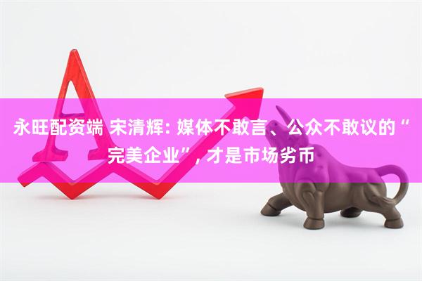 永旺配资端 宋清辉: 媒体不敢言、公众不敢议的“完美企业”, 才是市场劣币