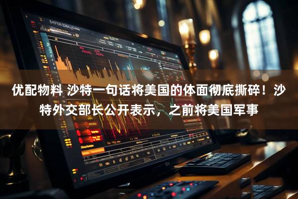优配物料 沙特一句话将美国的体面彻底撕碎！沙特外交部长公开表示，之前将美国军事