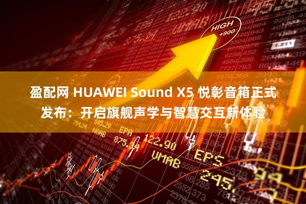 盈配网 HUAWEI Sound X5 悦彰音箱正式发布：开启旗舰声学与智慧交互新体验