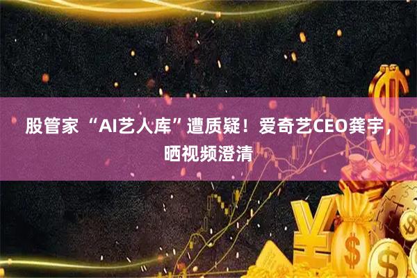 股管家 “AI艺人库”遭质疑!爱奇艺CEO龚宇,晒视频澄清