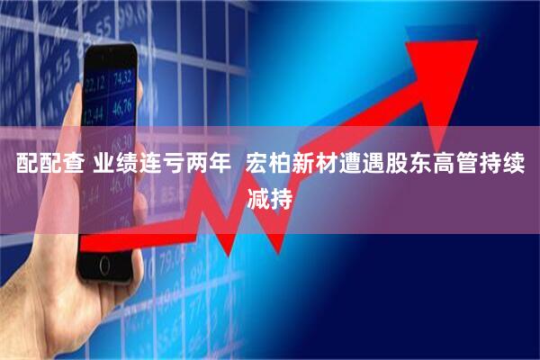 配配查 业绩连亏两年 宏柏新材遭遇股东高管持续减持