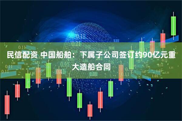 民信配资 中国船舶：下属子公司签订约90亿元重大造船合同