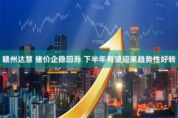 赣州达慧 猪价企稳回升 下半年有望迎来趋势性好转