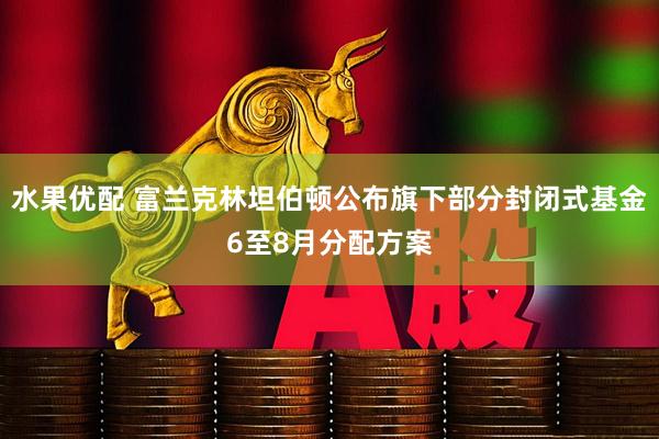 水果优配 富兰克林坦伯顿公布旗下部分封闭式基金6至8月分配方案