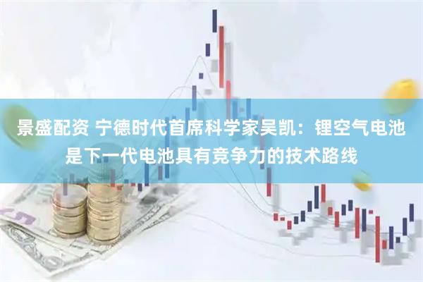 景盛配资 宁德时代首席科学家吴凯：锂空气电池是下一代电池具有竞争力的技术路线
