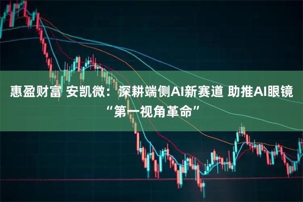 惠盈财富 安凯微：深耕端侧AI新赛道 助推AI眼镜“第一视角革命”