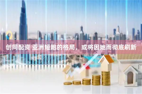 创同配资 亚洲短跑的格局，或将因她而彻底刷新