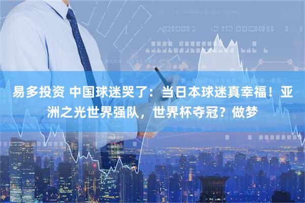 易多投资 中国球迷哭了：当日本球迷真幸福！亚洲之光世界强队，世界杯夺冠？做梦