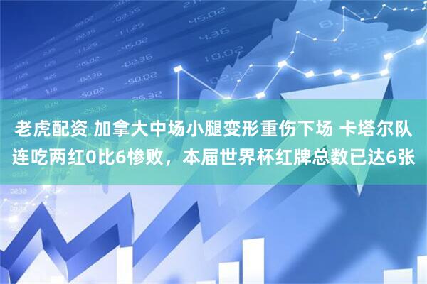 老虎配资 加拿大中场小腿变形重伤下场 卡塔尔队连吃两红0比6惨败，本届世界杯红牌总数已达6张