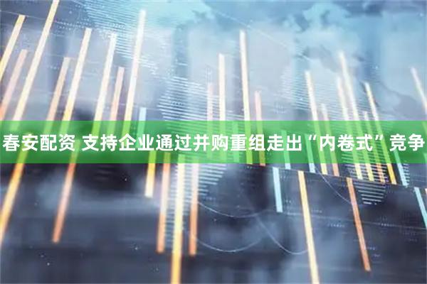 春安配资 支持企业通过并购重组走出“内卷式”竞争