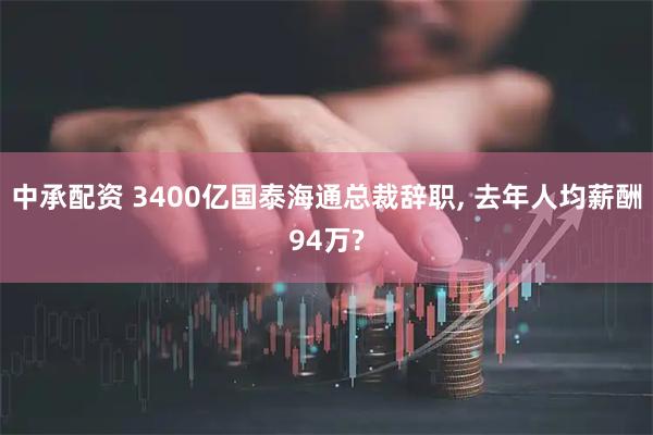 中承配资 3400亿国泰海通总裁辞职, 去年人均薪酬94万?