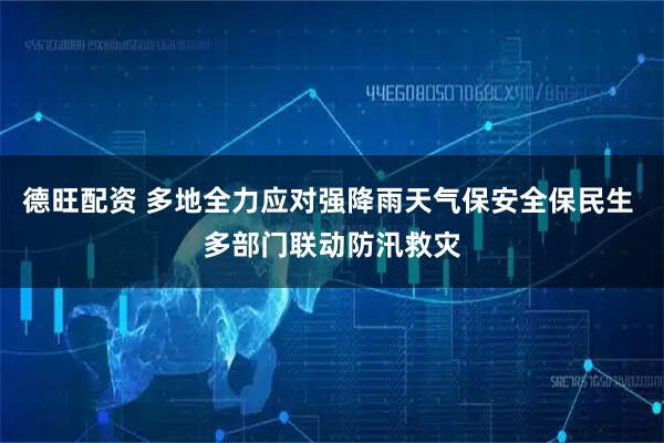德旺配资 多地全力应对强降雨天气保安全保民生 多部门联动防汛救灾