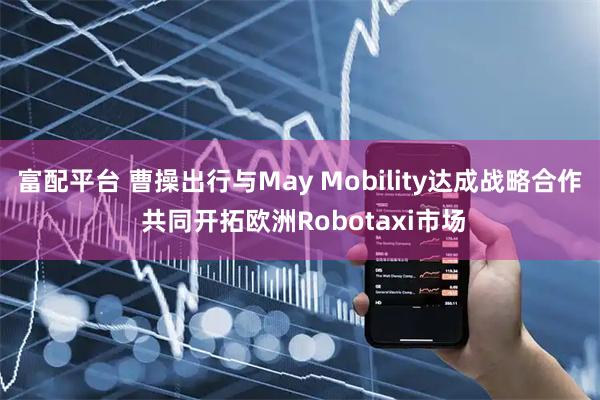 富配平台 曹操出行与May Mobility达成战略合作 共同开拓欧洲Robotaxi市场
