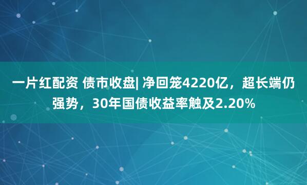 一片红配资 债市收盘| 净回笼4220亿，超长端仍强势，30年国债收益率触及2.20%