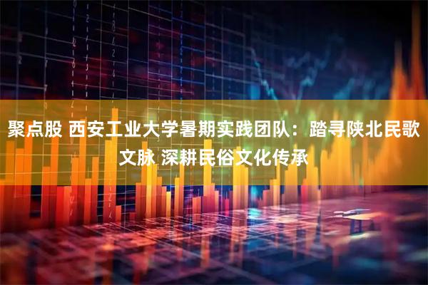 聚点股 西安工业大学暑期实践团队：踏寻陕北民歌文脉 深耕民俗文化传承