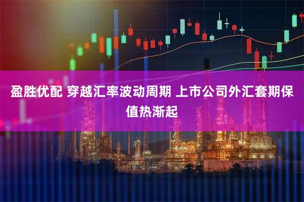 盈胜优配 穿越汇率波动周期 上市公司外汇套期保值热渐起