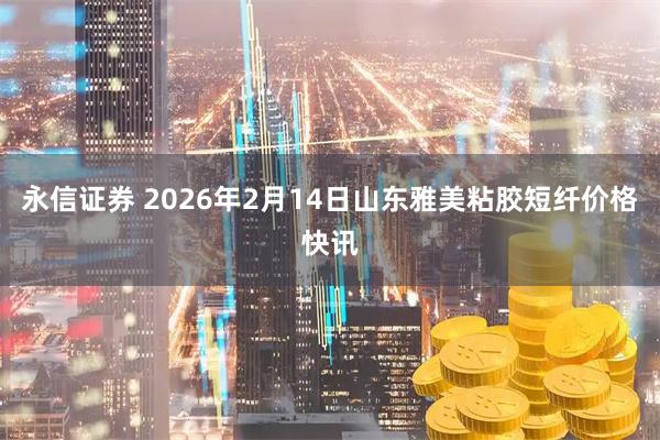 永信证券 2026年2月14日山东雅美粘胶短纤价格快讯