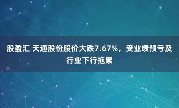 股盈汇 天通股份股价大跌7.67%，受业绩预亏及行业下行拖累