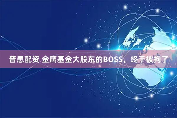 普患配资 金鹰基金大股东的BOSS，终于被拘了