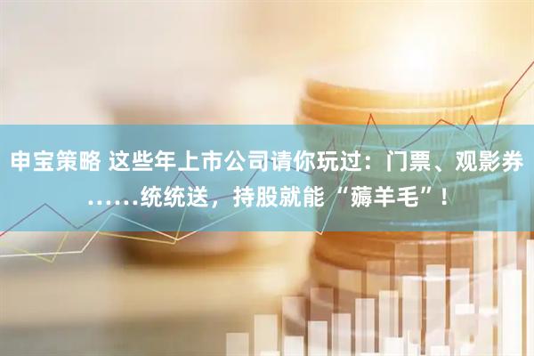 申宝策略 这些年上市公司请你玩过：门票、观影券……统统送，持股就能 “薅羊毛”！