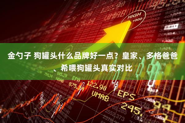 金勺子 狗罐头什么品牌好一点?皇家、多格爸爸、希喂狗罐头真实对比