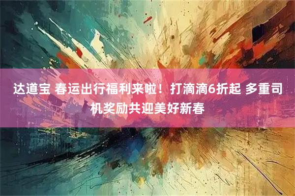 达道宝 春运出行福利来啦!打滴滴6折起 多重司机奖励共迎美好新春