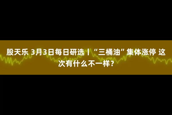 股天乐 3月3日每日研选丨“三桶油”集体涨停 这次有什么不一样？