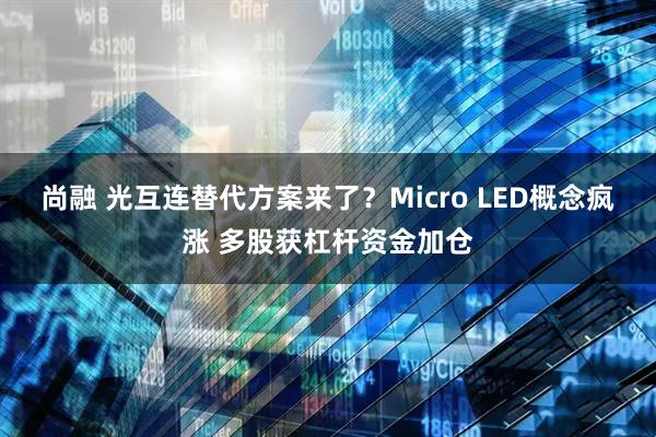 尚融 光互连替代方案来了?Micro LED概念疯涨 多股获杠杆资金加仓