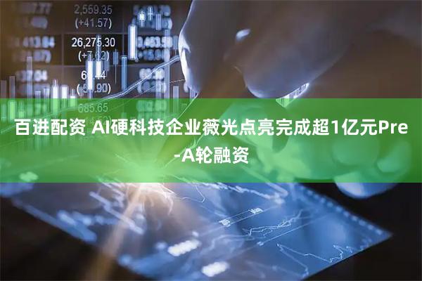 百进配资 AI硬科技企业薇光点亮完成超1亿元Pre-A轮融资
