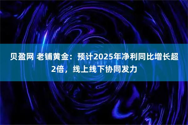 贝盈网 老铺黄金：预计2025年净利同比增长超2倍，线上线下协同发力