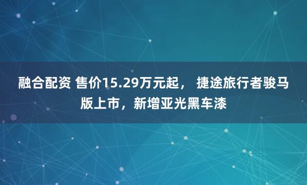 融合配资 售价15.29万元起， 捷途旅行者骏马版上市，新增亚光黑车漆