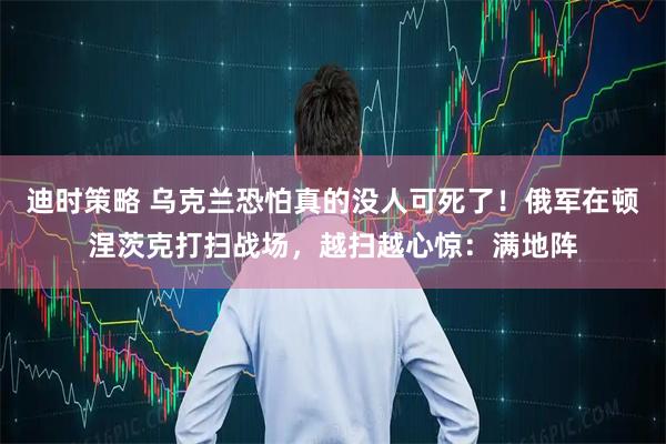 迪时策略 乌克兰恐怕真的没人可死了！俄军在顿涅茨克打扫战场，越扫越心惊：满地阵