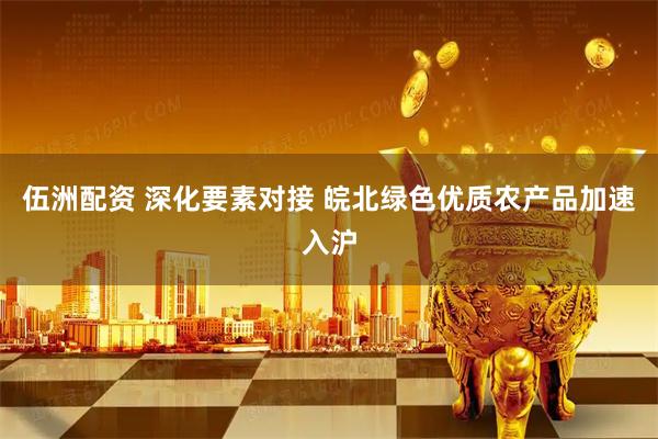伍洲配资 深化要素对接 皖北绿色优质农产品加速入沪
