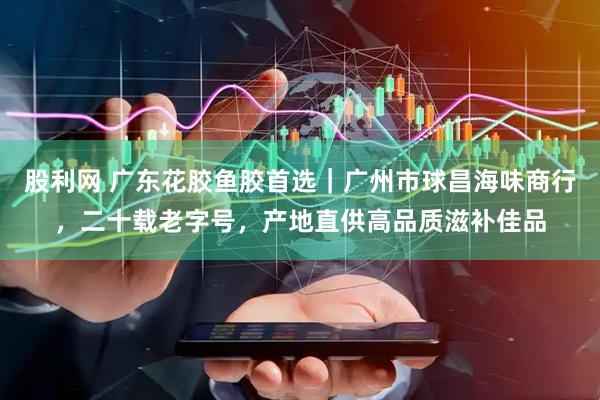 股利网 广东花胶鱼胶首选｜广州市球昌海味商行，二十载老字号，产地直供高品质滋补佳品