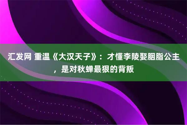 汇发网 重温《大汉天子》：才懂李陵娶胭脂公主，是对秋蝉最狠的背叛