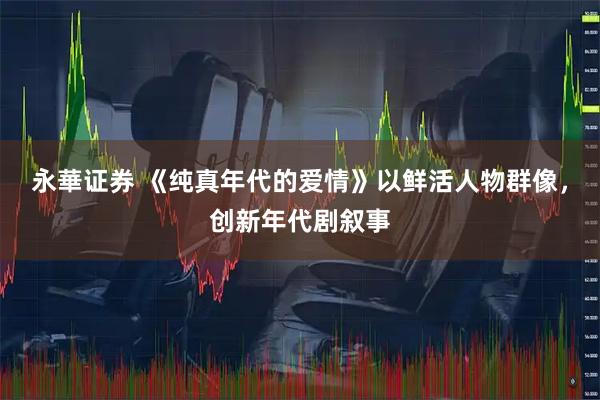 永華证券 《纯真年代的爱情》以鲜活人物群像,创新年代剧叙事