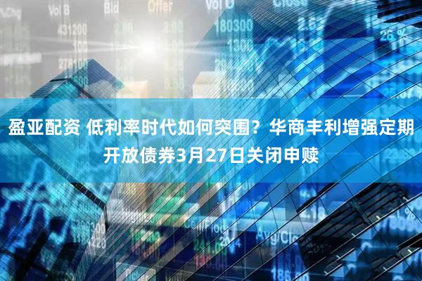 盈亚配资 低利率时代如何突围？华商丰利增强定期开放债券3月27日关闭申赎