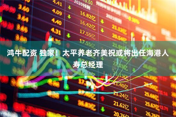 鸿牛配资 独家！太平养老齐美祝或将出任海港人寿总经理